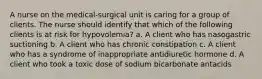 A nurse on the medical-surgical unit is caring for a group of clients. The nurse should identify that which of the following clients is at risk for hypovolemia? a. A client who has nasogastric suctioning b. A client who has chronic constipation c. A client who has a syndrome of inappropriate antidiuretic hormone d. A client who took a toxic dose of sodium bicarbonate antacids