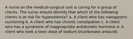 A nurse on the medical-surgical unit is caring for a group of clients. The nurse should identify that which of the following clients is at risk for hypovolemia? a. A client who has nasogastric suctioning b. A client who has chronic constipation c. A client who has a syndrome of inappropriate antidiuretic hormone d. A client who took a toxic dose of sodium bicarbonate antacids