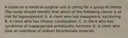 A nurse on a medical‑surgical unit is caring for a group of clients. The nurse should identify that which of the following clients is at risk for hypovolemia? A. A client who has nasogastric suctioning. B. A client who has chronic constipation. C. A client who has syndrome of inappropriate antidiuretic hormone D. A client who took an overdose of sodium bicarbonate antacids