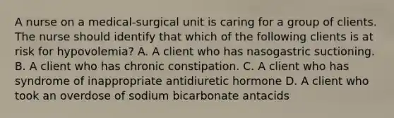 A nurse on a medical‑surgical unit is caring for a group of clients. The nurse should identify that which of the following clients is at risk for hypovolemia? A. A client who has nasogastric suctioning. B. A client who has chronic constipation. C. A client who has syndrome of inappropriate antidiuretic hormone D. A client who took an overdose of sodium bicarbonate antacids