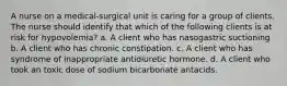 A nurse on a medical-surgical unit is caring for a group of clients. The nurse should identify that which of the following clients is at risk for hypovolemia? a. A client who has nasogastric suctioning b. A client who has chronic constipation. c. A client who has syndrome of inappropriate antidiuretic hormone. d. A client who took an toxic dose of sodium bicarbonate antacids.