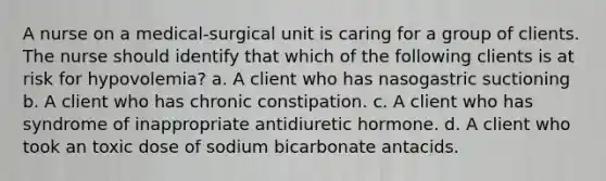 A nurse on a medical-surgical unit is caring for a group of clients. The nurse should identify that which of the following clients is at risk for hypovolemia? a. A client who has nasogastric suctioning b. A client who has chronic constipation. c. A client who has syndrome of inappropriate antidiuretic hormone. d. A client who took an toxic dose of sodium bicarbonate antacids.