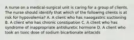 A nurse on a medical‐surgical unit is caring for a group of clients. The nurse should identify that which of the following clients is at risk for hypovolemia? A. A client who has nasogastric suctioning B. A client who has chronic constipation C. A client who has syndrome of inappropriate antidiuretic hormone D. A client who took an toxic dose of sodium bicarbonate antacids