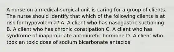 A nurse on a medical‐surgical unit is caring for a group of clients. The nurse should identify that which of the following clients is at risk for hypovolemia? A. A client who has nasogastric suctioning B. A client who has chronic constipation C. A client who has syndrome of inappropriate antidiuretic hormone D. A client who took an toxic dose of sodium bicarbonate antacids