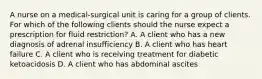 A nurse on a medical‐surgical unit is caring for a group of clients. For which of the following clients should the nurse expect a prescription for fluid restriction? A. A client who has a new diagnosis of adrenal insufficiency B. A client who has heart failure C. A client who is receiving treatment for diabetic ketoacidosis D. A client who has abdominal ascites