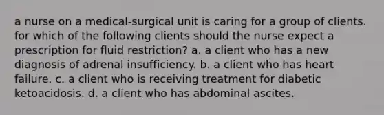 a nurse on a medical-surgical unit is caring for a group of clients. for which of the following clients should the nurse expect a prescription for fluid restriction? a. a client who has a new diagnosis of adrenal insufficiency. b. a client who has heart failure. c. a client who is receiving treatment for diabetic ketoacidosis. d. a client who has abdominal ascites.