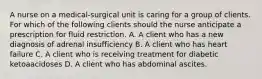 A nurse on a medical-surgical unit is caring for a group of clients. For which of the following clients should the nurse anticipate a prescription for fluid restriction. A. A client who has a new diagnosis of adrenal insufficiency B. A client who has heart failure C. A client who is receiving treatment for diabetic ketoaacidoses D. A client who has abdominal ascites.