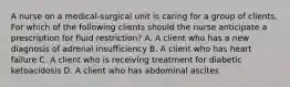 A nurse on a medical-surgical unit is caring for a group of clients. For which of the following clients should the nurse anticipate a prescription for fluid restriction? A. A client who has a new diagnosis of adrenal insufficiency B. A client who has heart failure C. A client who is receiving treatment for diabetic ketoacidosis D. A client who has abdominal ascites