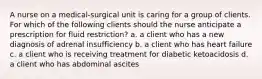 A nurse on a medical-surgical unit is caring for a group of clients. For which of the following clients should the nurse anticipate a prescription for fluid restriction? a. a client who has a new diagnosis of adrenal insufficiency b. a client who has heart failure c. a client who is receiving treatment for diabetic ketoacidosis d. a client who has abdominal ascites