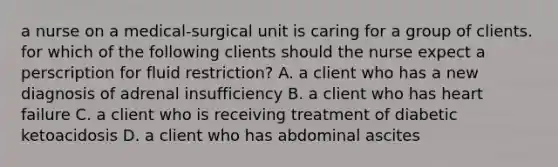 a nurse on a medical-surgical unit is caring for a group of clients. for which of the following clients should the nurse expect a perscription for fluid restriction? A. a client who has a new diagnosis of adrenal insufficiency B. a client who has heart failure C. a client who is receiving treatment of diabetic ketoacidosis D. a client who has abdominal ascites