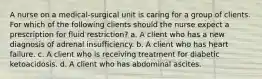 A nurse on a medical-surgical unit is caring for a group of clients. For which of the following clients should the nurse expect a prescription for fluid restriction? a. A client who has a new diagnosis of adrenal insufficiency. b. A client who has heart failure. c. A client who is receiving treatment for diabetic ketoacidosis. d. A client who has abdominal ascites.