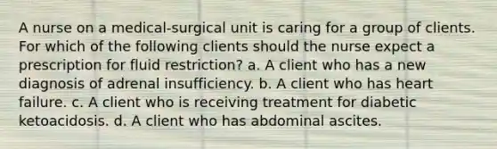 A nurse on a medical-surgical unit is caring for a group of clients. For which of the following clients should the nurse expect a prescription for fluid restriction? a. A client who has a new diagnosis of adrenal insufficiency. b. A client who has heart failure. c. A client who is receiving treatment for diabetic ketoacidosis. d. A client who has abdominal ascites.