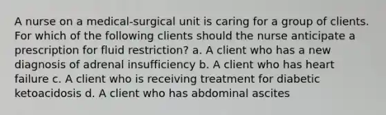 A nurse on a medical-surgical unit is caring for a group of clients. For which of the following clients should the nurse anticipate a prescription for fluid restriction? a. A client who has a new diagnosis of adrenal insufficiency b. A client who has heart failure c. A client who is receiving treatment for diabetic ketoacidosis d. A client who has abdominal ascites