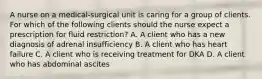 A nurse on a medical-surgical unit is caring for a group of clients. For which of the following clients should the nurse expect a prescription for fluid restriction? A. A client who has a new diagnosis of adrenal insufficiency B. A client who has heart failure C. A client who is receiving treatment for DKA D. A client who has abdominal ascites