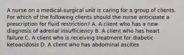 A nurse on a medical‑surgical unit is caring for a group of clients. For which of the following clients should the nurse anticipate a prescription for fluid restriction? A. A client who has a new diagnosis of adrenal insufficiency B. A client who has heart failure C. A client who is receiving treatment for diabetic ketoacidosis D. A client who has abdominal ascites