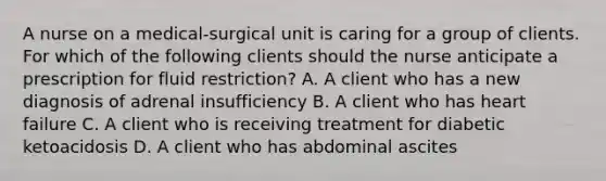 A nurse on a medical‑surgical unit is caring for a group of clients. For which of the following clients should the nurse anticipate a prescription for fluid restriction? A. A client who has a new diagnosis of adrenal insufficiency B. A client who has heart failure C. A client who is receiving treatment for diabetic ketoacidosis D. A client who has abdominal ascites