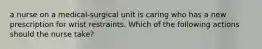 a nurse on a medical-surgical unit is caring who has a new prescription for wrist restraints. Which of the following actions should the nurse take?