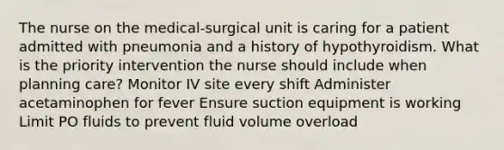 The nurse on the medical-surgical unit is caring for a patient admitted with pneumonia and a history of hypothyroidism. What is the priority intervention the nurse should include when planning care? Monitor IV site every shift Administer acetaminophen for fever Ensure suction equipment is working Limit PO fluids to prevent fluid volume overload