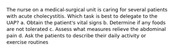 The nurse on a medical-surgical unit is caring for several patients with acute cholecystitis. Which task is best to delegate to the UAP? a. Obtain the patient's vital signs b. Determine if any foods are not tolerated c. Assess what measures relieve the abdominal pain d. Ask the patients to describe their daily activity or exercise routines