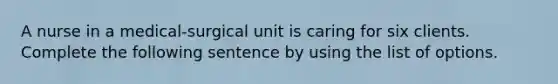 A nurse in a medical-surgical unit is caring for six clients. Complete the following sentence by using the list of options.