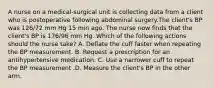 A nurse on a medical-surgical unit is collecting data from a client who is postoperative following abdominal surgery.The client's BP was 126/72 mm Hg 15 min ago. The nurse now finds that the client's BP is 176/96 mm Hg. Which of the following actions should the nurse take? A. Deflate the cuff faster when repeating the BP measurement. B. Request a prescription for an antihypertensive medication. C. Use a narrower cuff to repeat the BP measurement .D. Measure the client's BP in the other arm.