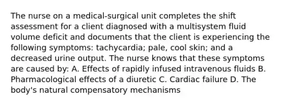 The nurse on a medical-surgical unit completes the shift assessment for a client diagnosed with a multisystem fluid volume deficit and documents that the client is experiencing the following symptoms: tachycardia; pale, cool skin; and a decreased urine output. The nurse knows that these symptoms are caused by: A. Effects of rapidly infused intravenous fluids B. Pharmacological effects of a diuretic C. Cardiac failure D. The body's natural compensatory mechanisms