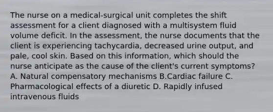 The nurse on a medical-surgical unit completes the shift assessment for a client diagnosed with a multisystem fluid volume deficit. In the assessment, the nurse documents that the client is experiencing tachycardia, decreased urine output, and pale, cool skin. Based on this information, which should the nurse anticipate as the cause of the client's current symptoms? A. Natural compensatory mechanisms B.Cardiac failure C. Pharmacological effects of a diuretic D. Rapidly infused intravenous fluids