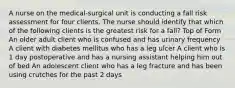 A nurse on the medical-surgical unit is conducting a fall risk assessment for four clients. The nurse should identify that which of the following clients is the greatest risk for a fall? Top of Form An older adult client who is confused and has urinary frequency A client with diabetes mellitus who has a leg ulcer A client who is 1 day postoperative and has a nursing assistant helping him out of bed An adolescent client who has a leg fracture and has been using crutches for the past 2 days