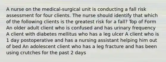 A nurse on the medical-surgical unit is conducting a fall risk assessment for four clients. The nurse should identify that which of the following clients is the greatest risk for a fall? Top of Form An older adult client who is confused and has urinary frequency A client with diabetes mellitus who has a leg ulcer A client who is 1 day postoperative and has a nursing assistant helping him out of bed An adolescent client who has a leg fracture and has been using crutches for the past 2 days