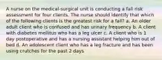 A nurse on the medical-surgical unit is conducting a fall risk assessment for four clients. The nurse should identify that which of the following clients is the greatest risk for a fall? a. An older adult client who is confused and has urinary frequency b. A client with diabetes mellitus who has a leg ulcer c. A client who is 1 day postoperative and has a nursing assistant helping him out of bed d. An adolescent client who has a leg fracture and has been using crutches for the past 2 days