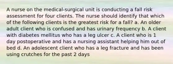 A nurse on the medical-surgical unit is conducting a fall risk assessment for four clients. The nurse should identify that which of the following clients is the greatest risk for a fall? a. An older adult client who is confused and has urinary frequency b. A client with diabetes mellitus who has a leg ulcer c. A client who is 1 day postoperative and has a nursing assistant helping him out of bed d. An adolescent client who has a leg fracture and has been using crutches for the past 2 days