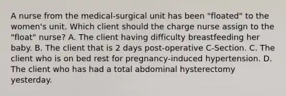 A nurse from the medical-surgical unit has been "floated" to the women's unit. Which client should the charge nurse assign to the "float" nurse? A. The client having difficulty breastfeeding her baby. B. The client that is 2 days post-operative C-Section. C. The client who is on bed rest for pregnancy-induced hypertension. D. The client who has had a total abdominal hysterectomy yesterday.