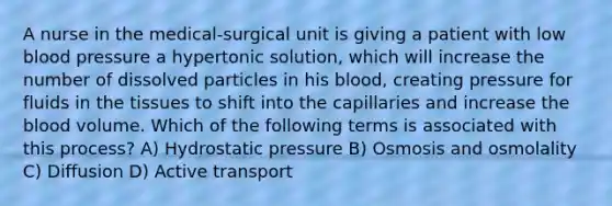 A nurse in the medical-surgical unit is giving a patient with low blood pressure a hypertonic solution, which will increase the number of dissolved particles in his blood, creating pressure for fluids in the tissues to shift into the capillaries and increase the blood volume. Which of the following terms is associated with this process? A) Hydrostatic pressure B) Osmosis and osmolality C) Diffusion D) Active transport