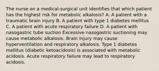 The nurse on a medical-surgical unit identifies that which patient has the highest risk for metabolic alkalosis? A. A patient with a traumatic brain injury B. A patient with type 1 diabetes mellitus C. A patient with acute respiratory failure D. A patient with nasogastric tube suction Excessive nasogastric suctioning may cause metabolic alkalosis. Brain injury may cause hyperventilation and respiratory alkalosis. Type 1 diabetes mellitus (diabetic ketoacidosis) is associated with metabolic acidosis. Acute respiratory failure may lead to respiratory acidosis.