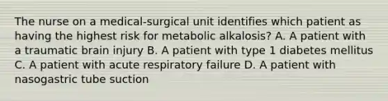 The nurse on a medical-surgical unit identifies which patient as having the highest risk for metabolic alkalosis? A. A patient with a traumatic brain injury B. A patient with type 1 diabetes mellitus C. A patient with acute respiratory failure D. A patient with nasogastric tube suction