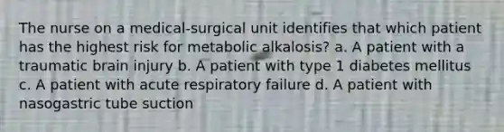 The nurse on a medical-surgical unit identifies that which patient has the highest risk for metabolic alkalosis? a. A patient with a traumatic brain injury b. A patient with type 1 diabetes mellitus c. A patient with acute respiratory failure d. A patient with nasogastric tube suction