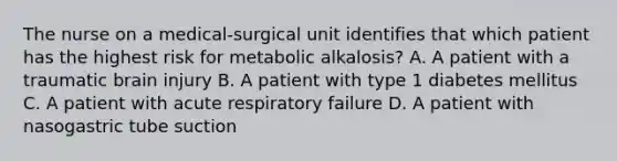 The nurse on a medical-surgical unit identifies that which patient has the highest risk for metabolic alkalosis? A. A patient with a traumatic brain injury B. A patient with type 1 diabetes mellitus C. A patient with acute respiratory failure D. A patient with nasogastric tube suction