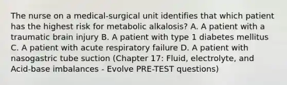 The nurse on a medical-surgical unit identifies that which patient has the highest risk for metabolic alkalosis? A. A patient with a traumatic brain injury B. A patient with type 1 diabetes mellitus C. A patient with acute respiratory failure D. A patient with nasogastric tube suction (Chapter 17: Fluid, electrolyte, and Acid-base imbalances - Evolve PRE-TEST questions)