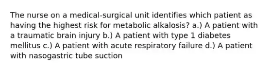 The nurse on a medical-surgical unit identifies which patient as having the highest risk for metabolic alkalosis? a.) A patient with a traumatic brain injury b.) A patient with type 1 diabetes mellitus c.) A patient with acute respiratory failure d.) A patient with nasogastric tube suction