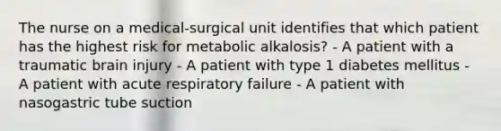 The nurse on a medical-surgical unit identifies that which patient has the highest risk for metabolic alkalosis? - A patient with a traumatic brain injury - A patient with type 1 diabetes mellitus - A patient with acute respiratory failure - A patient with nasogastric tube suction