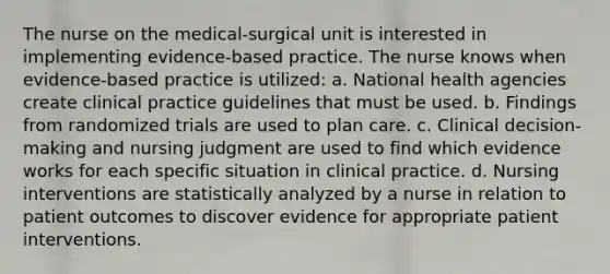 The nurse on the medical-surgical unit is interested in implementing evidence-based practice. The nurse knows when evidence-based practice is utilized: a. National health agencies create clinical practice guidelines that must be used. b. Findings from randomized trials are used to plan care. c. Clinical decision-making and nursing judgment are used to find which evidence works for each specific situation in clinical practice. d. Nursing interventions are statistically analyzed by a nurse in relation to patient outcomes to discover evidence for appropriate patient interventions.