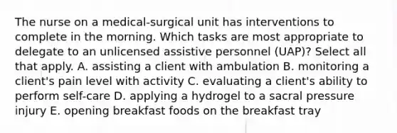 The nurse on a medical-surgical unit has interventions to complete in the morning. Which tasks are most appropriate to delegate to an unlicensed assistive personnel (UAP)? Select all that apply. A. assisting a client with ambulation B. monitoring a client's pain level with activity C. evaluating a client's ability to perform self-care D. applying a hydrogel to a sacral pressure injury E. opening breakfast foods on the breakfast tray