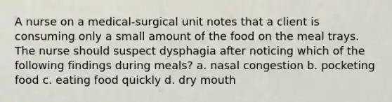 A nurse on a medical-surgical unit notes that a client is consuming only a small amount of the food on the meal trays. The nurse should suspect dysphagia after noticing which of the following findings during meals? a. nasal congestion b. pocketing food c. eating food quickly d. dry mouth