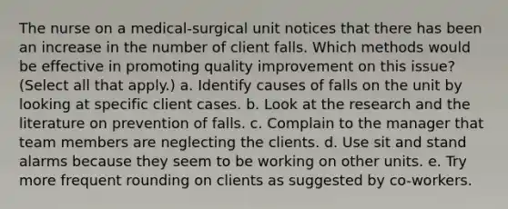 The nurse on a medical-surgical unit notices that there has been an increase in the number of client falls. Which methods would be effective in promoting quality improvement on this issue? (Select all that apply.) a. Identify causes of falls on the unit by looking at specific client cases. b. Look at the research and the literature on prevention of falls. c. Complain to the manager that team members are neglecting the clients. d. Use sit and stand alarms because they seem to be working on other units. e. Try more frequent rounding on clients as suggested by co-workers.