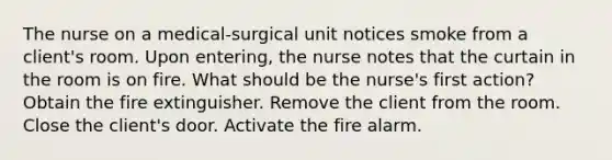 The nurse on a medical-surgical unit notices smoke from a client's room. Upon entering, the nurse notes that the curtain in the room is on fire. What should be the nurse's first action? Obtain the fire extinguisher. Remove the client from the room. Close the client's door. Activate the fire alarm.