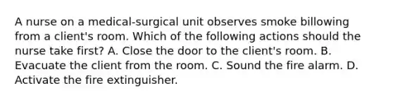 A nurse on a medical-surgical unit observes smoke billowing from a client's room. Which of the following actions should the nurse take first? A. Close the door to the client's room. B. Evacuate the client from the room. C. Sound the fire alarm. D. Activate the fire extinguisher.