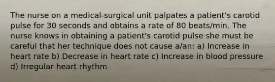 The nurse on a medical-surgical unit palpates a patient's carotid pulse for 30 seconds and obtains a rate of 80 beats/min. The nurse knows in obtaining a patient's carotid pulse she must be careful that her technique does not cause a/an: a) Increase in heart rate b) Decrease in heart rate c) Increase in blood pressure d) Irregular heart rhythm