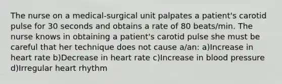 The nurse on a medical-surgical unit palpates a patient's carotid pulse for 30 seconds and obtains a rate of 80 beats/min. The nurse knows in obtaining a patient's carotid pulse she must be careful that her technique does not cause a/an: a)Increase in heart rate b)Decrease in heart rate c)Increase in blood pressure d)Irregular heart rhythm