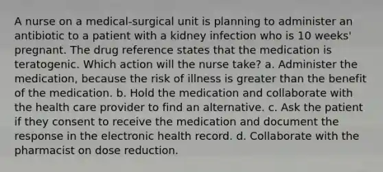 A nurse on a medical-surgical unit is planning to administer an antibiotic to a patient with a kidney infection who is 10 weeks' pregnant. The drug reference states that the medication is teratogenic. Which action will the nurse take? a. Administer the medication, because the risk of illness is greater than the benefit of the medication. b. Hold the medication and collaborate with the health care provider to find an alternative. c. Ask the patient if they consent to receive the medication and document the response in the electronic health record. d. Collaborate with the pharmacist on dose reduction.