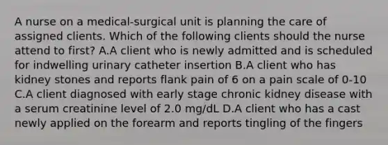 A nurse on a medical-surgical unit is planning the care of assigned clients. Which of the following clients should the nurse attend to first? A.A client who is newly admitted and is scheduled for indwelling urinary catheter insertion B.A client who has kidney stones and reports flank pain of 6 on a pain scale of 0-10 C.A client diagnosed with early stage chronic kidney disease with a serum creatinine level of 2.0 mg/dL D.A client who has a cast newly applied on the forearm and reports tingling of the fingers